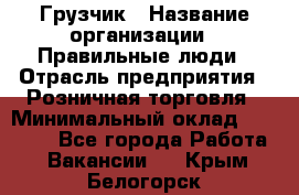 Грузчик › Название организации ­ Правильные люди › Отрасль предприятия ­ Розничная торговля › Минимальный оклад ­ 30 000 - Все города Работа » Вакансии   . Крым,Белогорск